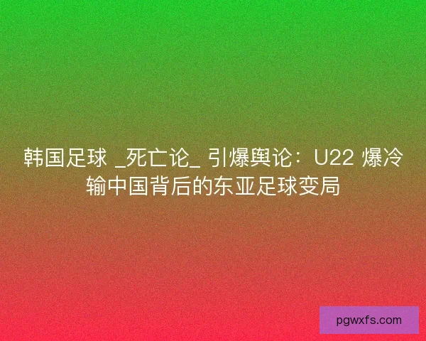 韩国足球 _死亡论_ 引爆舆论：U22 爆冷输中国背后的东亚足球变局