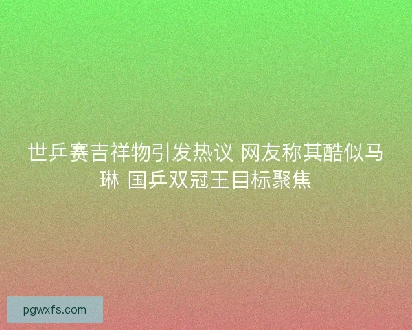 世乒赛吉祥物引发热议 网友称其酷似马琳 国乒双冠王目标聚焦