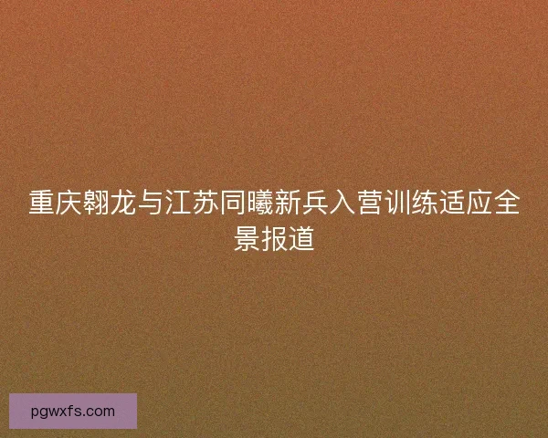 重庆翱龙与江苏同曦新兵入营训练适应全景报道