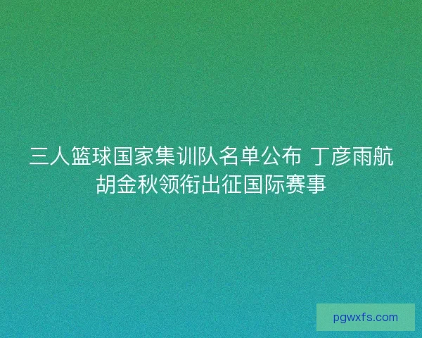 三人篮球国家集训队名单公布 丁彦雨航胡金秋领衔出征国际赛事