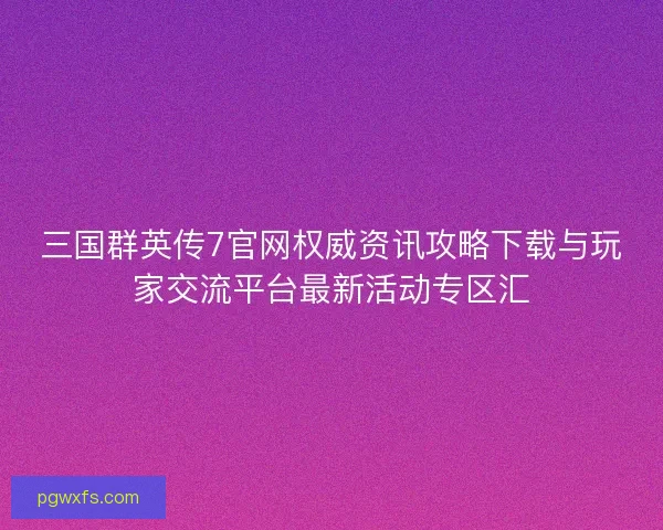 三国群英传7官网权威资讯攻略下载与玩家交流平台最新活动专区汇
