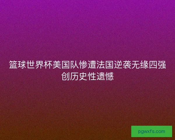 篮球世界杯美国队惨遭法国逆袭无缘四强创历史性遗憾