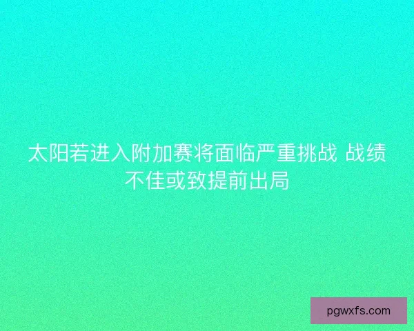 太阳若进入附加赛将面临严重挑战 战绩不佳或致提前出局 太阳若进入附加赛将面临严重挑战 战绩不佳或致提前出局