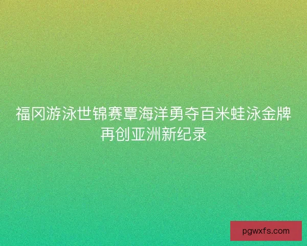 福冈游泳世锦赛覃海洋勇夺百米蛙泳金牌再创亚洲新纪录 福冈游泳世锦赛覃海洋勇夺百米蛙泳金牌再创亚洲新纪录