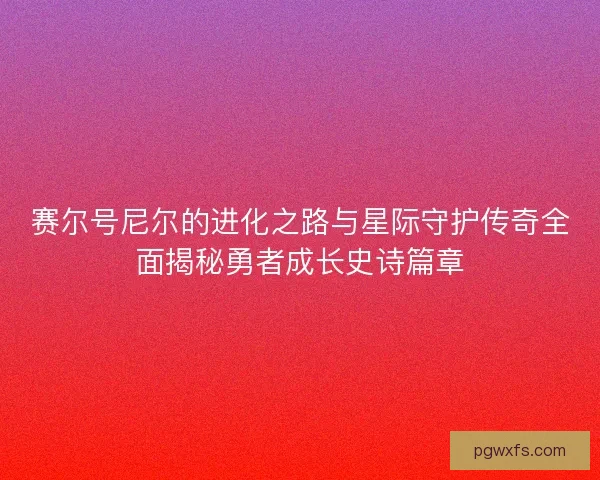 赛尔号尼尔的进化之路与星际守护传奇全面揭秘勇者成长史诗篇章 赛尔号尼尔的进化之路与星际守护传奇全面揭秘勇者成长史诗篇章