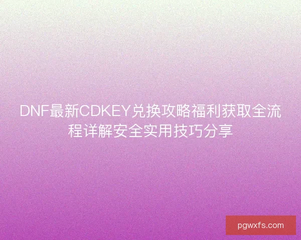 DNF最新CDKEY兑换攻略福利获取全流程详解安全实用技巧分享