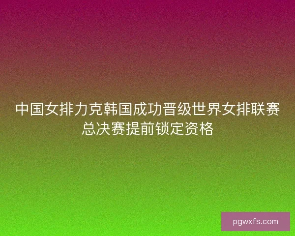 中国女排力克韩国成功晋级世界女排联赛总决赛提前锁定资格