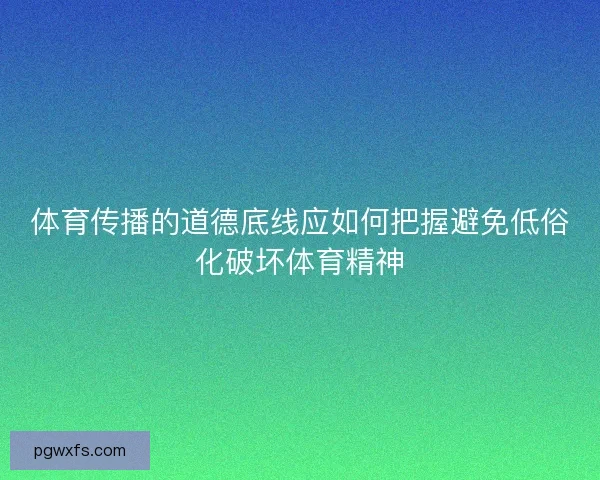 体育传播的道德底线应如何把握避免低俗化破坏体育精神