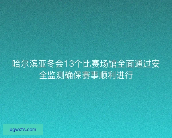 哈尔滨亚冬会13个比赛场馆全面通过安全监测确保赛事顺利进行 哈尔滨亚冬会13个比赛场馆全面通过安全监测确保赛事顺利进行