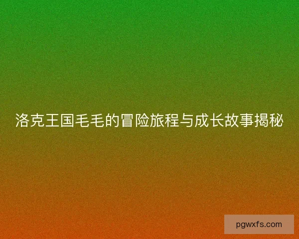 洛克王国毛毛的冒险旅程与成长故事揭秘 洛克王国毛毛的冒险旅程与成长故事揭秘