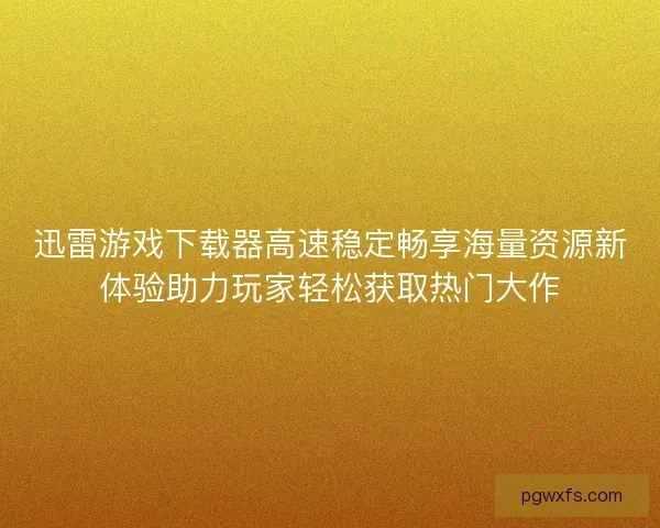 迅雷游戏下载器高速稳定畅享海量资源新体验助力玩家轻松获取热门大作 迅雷游戏下载器高速稳定畅享海量资源新体验助力玩家轻松获取热门大作