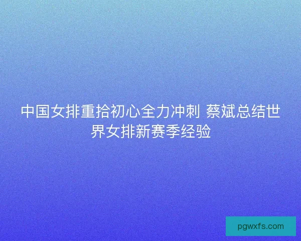 中国女排重拾初心全力冲刺 蔡斌总结世界女排新赛季经验 中国女排重拾初心全力冲刺 蔡斌总结世界女排新赛季经验