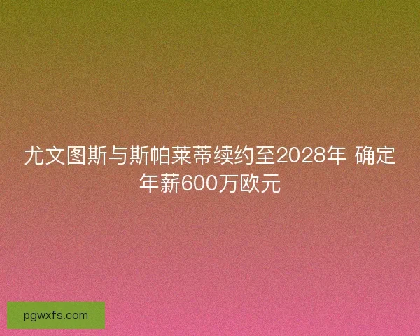 尤文图斯与斯帕莱蒂续约至2028年 确定年薪600万欧元
