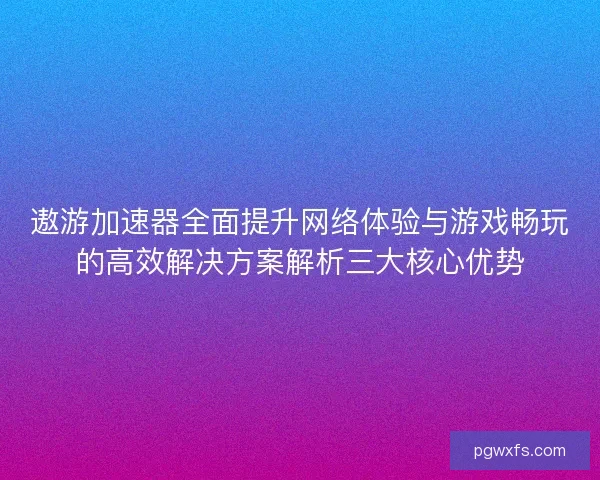 遨游加速器全面提升网络体验与游戏畅玩的高效解决方案解析三大核心优势 遨游加速器全面提升网络体验与游戏畅玩的高效解决方案解析三大核心优势