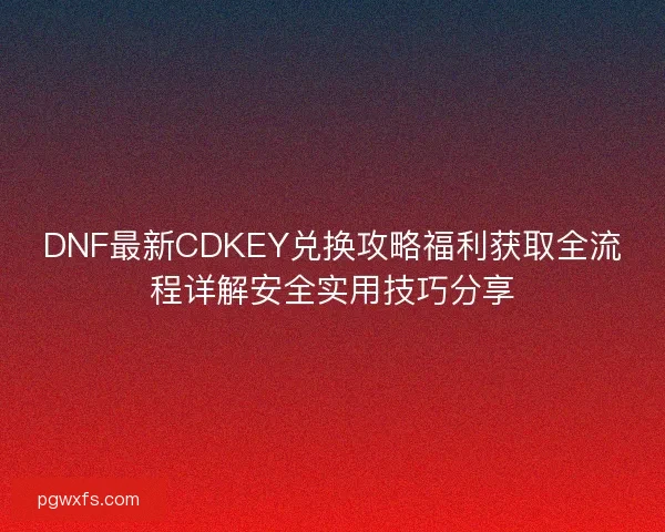 DNF最新CDKEY兑换攻略福利获取全流程详解安全实用技巧分享