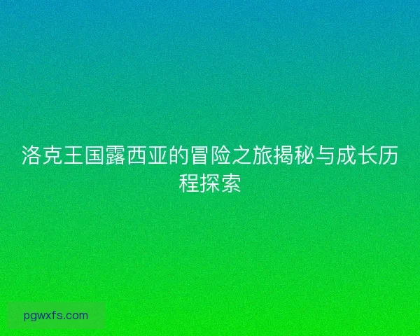洛克王国露西亚的冒险之旅揭秘与成长历程探索