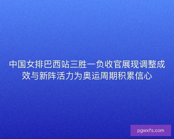 中国女排巴西站三胜一负收官展现调整成效与新阵活力为奥运周期积累信心