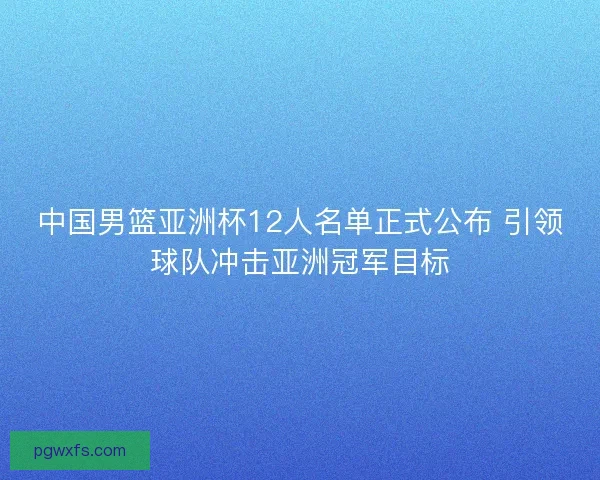 中国男篮亚洲杯12人名单正式公布 引领球队冲击亚洲冠军目标