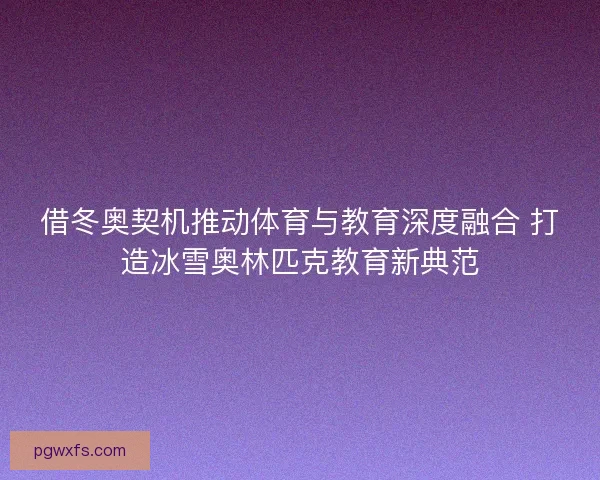 借冬奥契机推动体育与教育深度融合 打造冰雪奥林匹克教育新典范