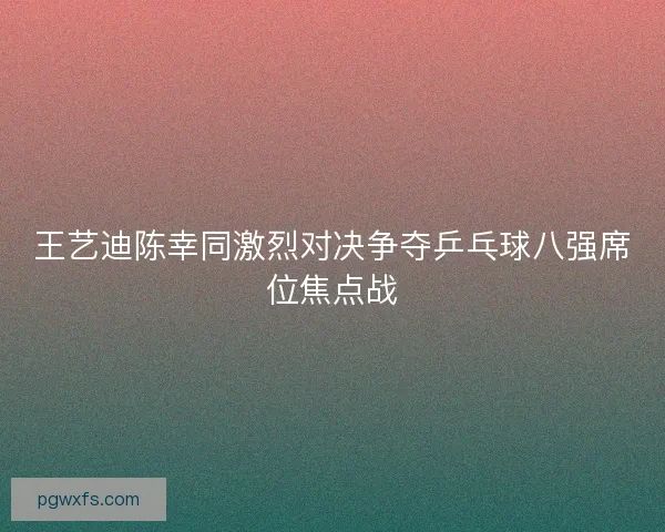 王艺迪陈幸同激烈对决争夺乒乓球八强席位焦点战 王艺迪陈幸同激烈对决争夺乒乓球八强席位焦点战