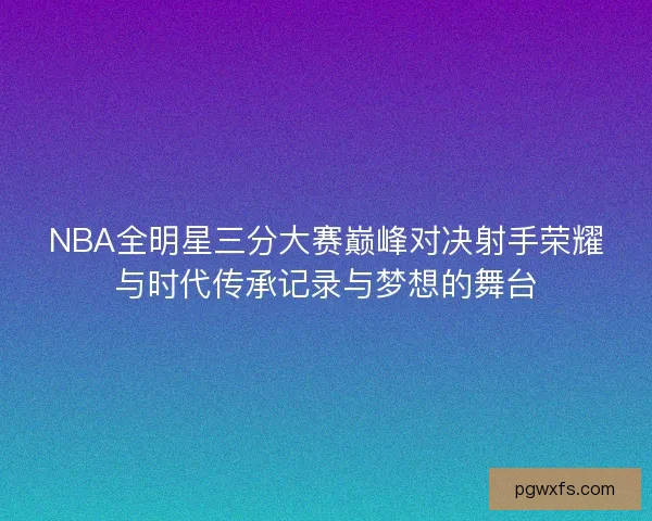 NBA全明星三分大赛巅峰对决射手荣耀与时代传承记录与梦想的舞台